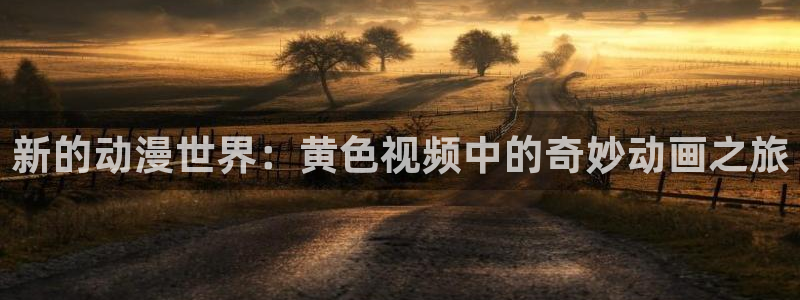 风车动漫里好看的动漫：新的动漫世界：黄色视频中的奇妙动画之旅