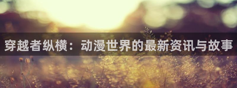 樱花风车动漫下载：穿越者纵横：动漫世界的最新资讯与故事